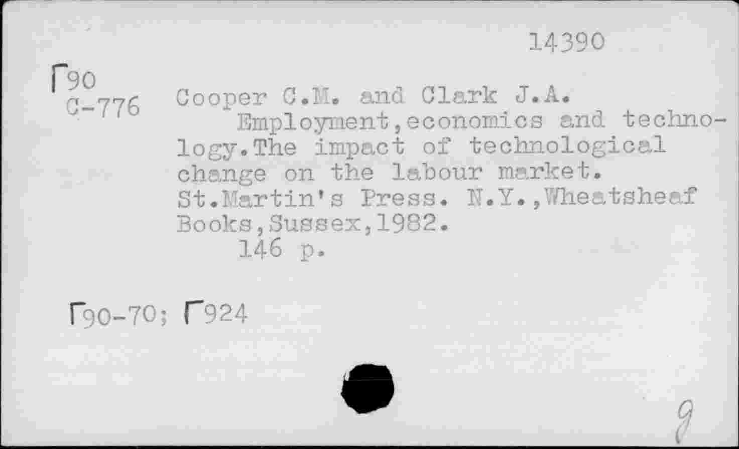 ﻿14390
90
0-776 Oooper C.M. and Clark J.A.
Employment,economics and techno logy.The impact of technological change on the labour market. St.Martin's Press. N.Y.,Wheatsheaf Books,Sussex,1982.
146 p.
r9O-7O; C924